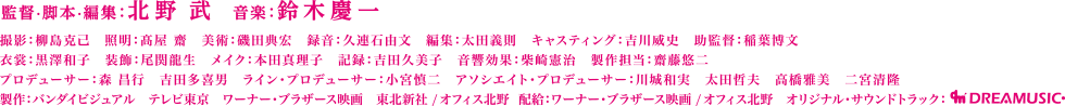 ビートたけし　西田敏行　大森南朋　ピエール瀧　松重 豊　大杉 漣　塩見三省　白竜　名高達男　光石 研　原田泰造　池内博之　津田寛治　金田時男　中村育二　岸部一徳　監督・脚本・編集：北野 武　音楽：鈴木慶一　撮影：柳島克己　照明：髙屋 齋　美術：磯田典宏　録音：久連石由文　編集：太田義則　キャスティング：吉川威史　助監督：稲葉博文　衣裳：黒澤和子　装飾：尾関龍生　メイク：本田真理子　記録：吉田久美子　音響効果：柴崎憲治　製作担当：齋藤悠二　プロデューサー：森 昌行　吉田多喜男　ライン・プロデューサー：小宮慎二　アソシエイト・プロデューサー：川城和実　太田哲夫　高橋雅美　二宮清隆　製作：バンダイビジュアル　テレビ東京　ワーナー・ブラザース映画　東北新社 / オフィス北野 　配給：ワーナー・ブラザース映画 / オフィス北野　オリジナル・サウンドトラック：dreamusic