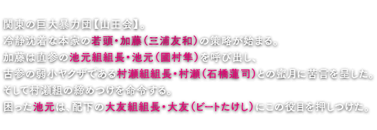 関東の巨大暴力団【山王会】。冷静沈着な本家の若頭・加藤（三浦友和）の策略が始まる。加藤は直参の池元組組長・池元（國村隼）を呼び出し、古参の弱小ヤクザである村瀬組組長・村瀬（石橋蓮司）との蜜月に苦言を呈した。そして村瀬組の締めつけを命令する。困った池元は、配下の大友組組長・大友（ビートたけし）にこの役目を押しつけた。