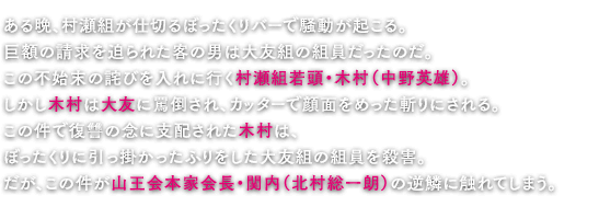 ある晩、村瀬組が仕切るぼったくりバーで騒動が起こる。巨額の請求を迫られた客の男は大友組の組員だったのだ。この不始末の詫びを入れに行く村瀬組若頭・木村（中野英雄）。しかし木村は大友に罵倒され、カッターで顔面をめった斬りにされる。この件で復讐の念に支配された木村は、ぼったくりに引っ掛かったふりをした大友組の組員を殺害。だが、この件が山王会本家会長・関内（北村総一朗）の逆鱗に触れてしまう。