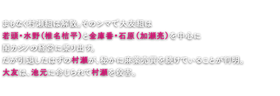 まもなく村瀬組は解散。そのシマで大友組は若頭・水野（椎名桔平）と金庫番・石原（加瀬亮）を中心に闇カジノの経営に乗り出す。だが引退したはずの村瀬が、秘かに麻薬売買を続けていることが判明。大友は、池元に命じられて村瀬を殺害。だが不始末の責任を取るという形で大友組は山王会から破門されてしまう。