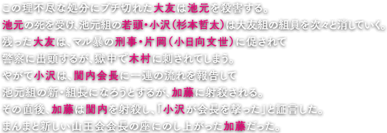 この理不尽な処分にブチ切れた大友は池元を殺害する。池元の死を受け、池元組の若頭・小沢（杉本哲太）は大友組の組員を次々と消していく。残った大友は、マル暴の刑事・片岡（小日向文世）に促されて警察に出頭するが、獄中で木村に刺されてしまう。やがて小沢は、関内会長に一連の流れを報告して池元組の新・組長になろうとするが、加藤に射殺される。その直後、加藤は関内を射殺し、「小沢が会長を撃った」と証言した。まんまと新しい山王会会長の座にのし上がった加藤だった。