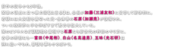 前作の抗争から5年後。関東の頂点に立つ暴力団【山王会】は、会長が加藤（三浦友和）に交替して新体制に。若頭には大友組を裏切った元・金庫番の石原（加瀬亮）が抜擢され、ついに政財界に手を伸ばすまで勢力を拡大していた。闇のビジネスなど頭脳戦を重視する石原たち新世代の幹部のやり方に、古参の幹部たち―富田（中尾彬）、白山（名高達男）、五味（光石研）は隅に追いやられ、鬱憤を募らせるばかり。