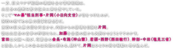 一方、巨大ヤクザ組織の壊滅を企む警察組織は、山王会の過剰な勢力拡大に業を煮やしていた。そこで“マル暴”担当刑事・片岡（小日向文世）が目をつけたのが、関西の雄である暴力団【花菱会】だ。東西の巨大暴力団を対立させ、内部からの崩壊を目論む片岡。彼は山王会の古参の幹部たちに、加藤を会長の座から失脚させようとそそのかす。富田は大阪へ飛び、花菱会の会長・布施（神山繁）、若頭・西野（西田敏行）、幹部・中田（塩見三省）と面会。しかしこの企みは失敗に終わる。続けて、片岡はひとりの男を騒動に巻き込んだ。