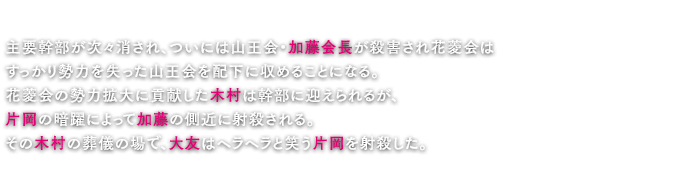 主要幹部が次々消され、ついには山王会・加藤会長が殺害され花菱会はすっかり勢力を失った山王会を配下に収めることになる。花菱会の勢力拡大に貢献した木村は幹部に迎えられるが、片岡の暗躍によって加藤の側近に射殺される。その木村の葬儀の場で、大友はヘラヘラと笑う片岡を射殺した。